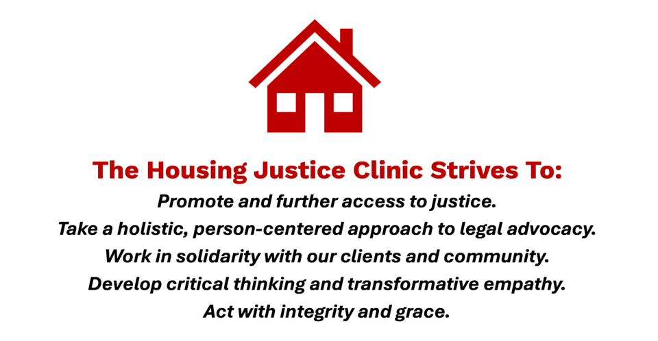 Housing Justice Clinic Mission Statement- The Housing Justice Clinic Strives to: Promote and further access to justice, take a holistic, person-centered approach to legal advocacy, work in solidarity with our clients and community, develop critical thinking and transformative empath, and act with integrity and grace.